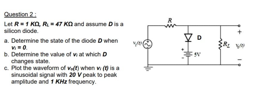 Question 2:
R
Let R = 1 KO, RL = 47 KQ and assume D is a
silicon diode.
V D
Z D
a. Determine the state of the diode D when
Vị = 0.
b. Determine the value of vi at which D
(1)'a
E5V
changes state.
c. Plot the waveform of vo(t) when vi (t) is a
sinusoidal signal with 20 V peak to peak
amplitude and 1 KHz frequency.
