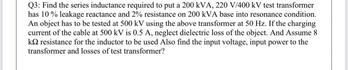 Q3: Find the series inductance required to put a 200 kVA, 220 V/400 kV test transformer
has 10 % leakage reactance and 2% resistance on 200 kVA base into resonance condition.
An object has to be tested at 500 kV using the above transformer at 50 Hz. If the charging
current of the cable at 500 kV is 0.5 A, neglect dielectric loss of the object. And Assume 8
kN resistance for the inductor to be used Also find the input voltage, input power to the
transformer and losses of test transformer?
