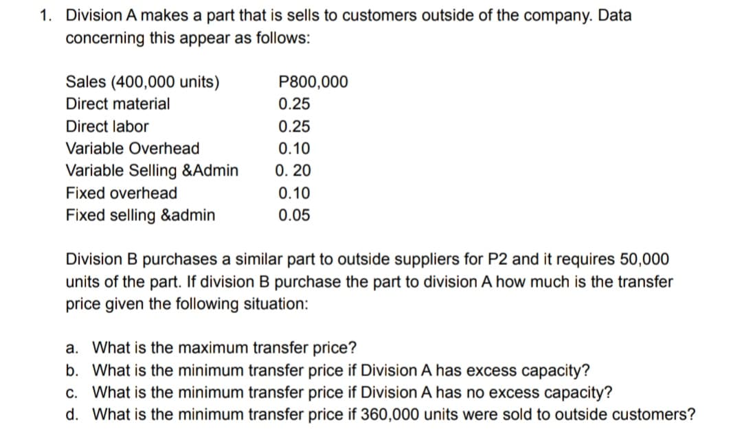 1. Division A makes a part that is sells to customers outside of the company. Data
concerning this appear as follows:
Sales (400,000 units)
P800,000
Direct material
0.25
Direct labor
0.25
Variable Overhead
0.10
Variable Selling &Admin
0. 20
Fixed overhead
0.10
Fixed selling &admin
0.05
Division B purchases a similar part to outside suppliers for P2 and it requires 50,000
units of the part. If division B purchase the part to division A how much is the transfer
price given the following situation:
a. What is the maximum transfer price?
b. What is the minimum transfer price if Division A has excess capacity?
c. What is the minimum transfer price if Division A has no excess capacity?
d. What is the minimum transfer price if 360,000 units were sold to outside customers?
