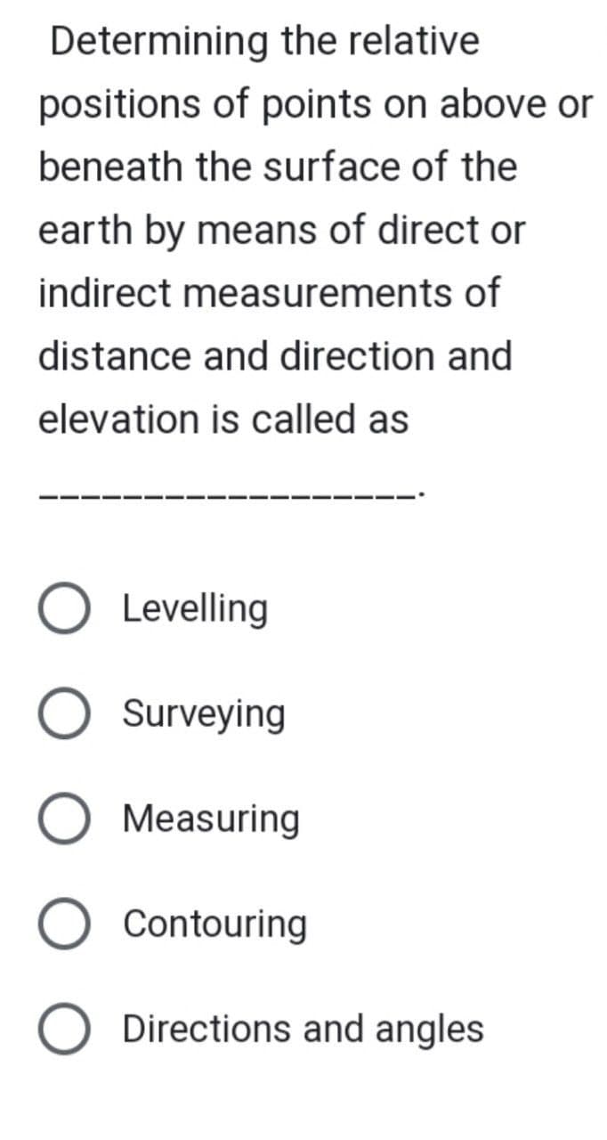 Determining the relative
positions of points on above or
beneath the surface of the
earth by means of direct or
indirect measurements of
distance and direction and
elevation is called as
O Levelling
O Surveying
Measuring
O Contouring
O Directions and angles