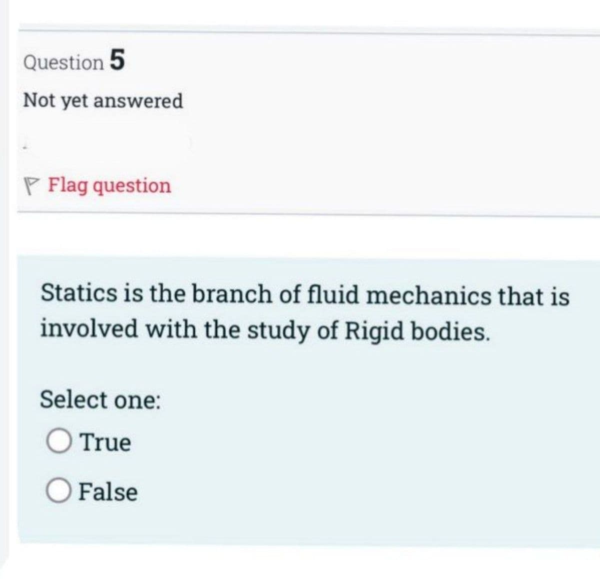 Question 5
Not yet answered
P Flag question
Statics is the branch of fluid mechanics that is
involved with the study of Rigid bodies.
Select one:
True
O False