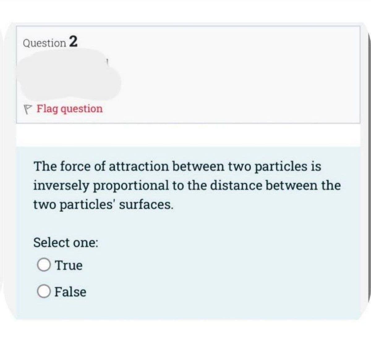 Question 2
P Flag question
The force of attraction between two particles is
inversely proportional to the distance between the
two particles' surfaces.
Select one:
O True
O False