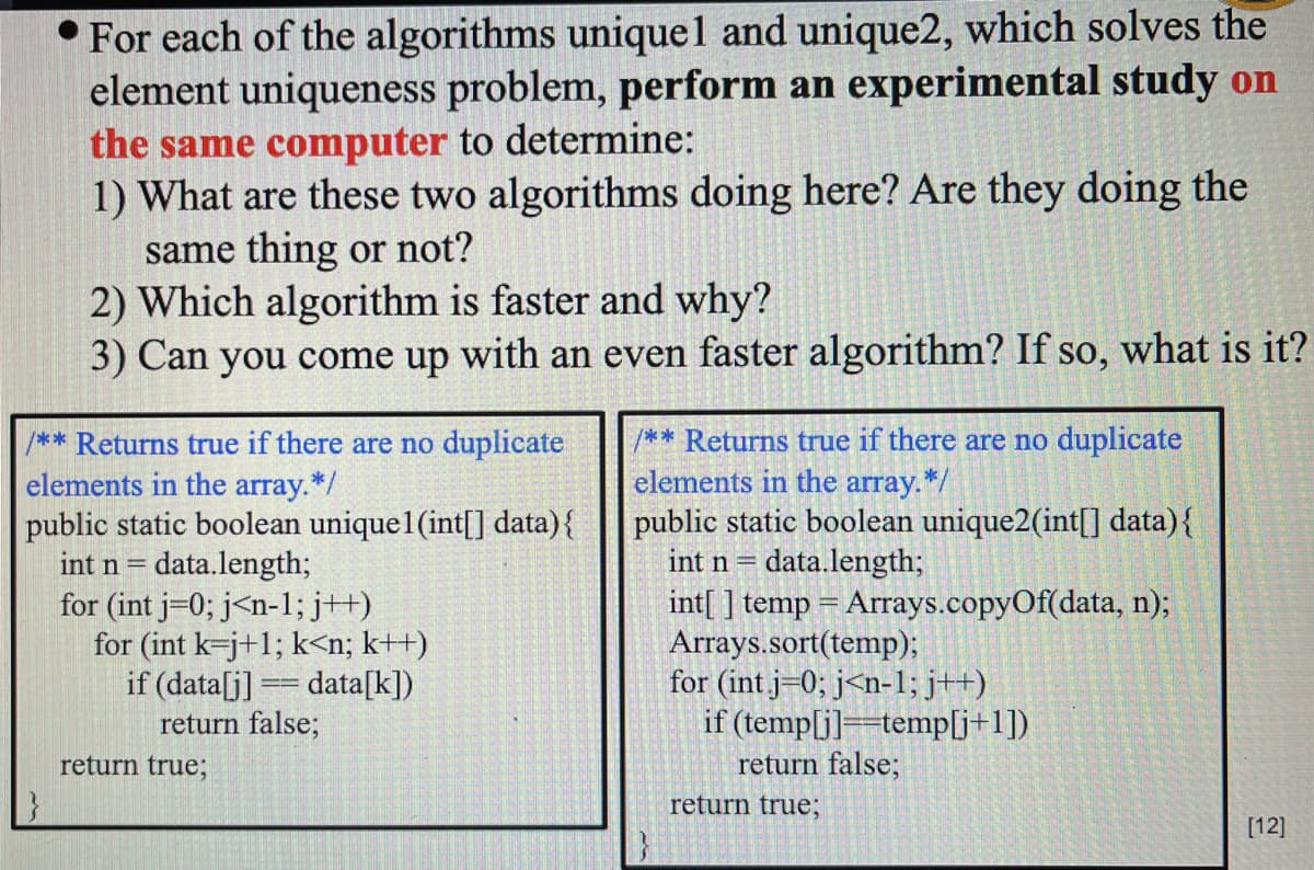 For each of the algorithms unique 1 and unique2, which solves the
element uniqueness problem, perform an experimental study on
the same computer to determine:
1) What are these two algorithms doing here? Are they doing the
same thing or not?
2) Which algorithm is faster and why?
3) Can you come up with an even faster algorithm? If so, what is it?
/** Returns true if there are no duplicate
elements in the array.*/
public static boolean uniquel (int[] data) {
int n = data.length;
for (int j 0; j<n-1; j++)
for (int k-j+1; k<n; k++)
if (data[j] == data[k])
return false;
return true;
/** Returns true if there are no duplicate
elements in the array.*/
public static boolean unique2(int[] data) {
int n = data.length;
int[] temp = Arrays.copyOf(data, n);
Arrays.sort(temp);
for (int j 0; j<n-1; j++)
if (temp[j] temp[j+1])
return false;
return true;
[12]