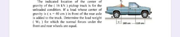 The indicated location of the center of
gravity of the ( 16 kN ) pickup truck is for the
unloaded condition. If a load whose center of
gravity is ( x - 40 cm ) in front of the rear axle
is added to the truck. Determine the load weight
( WL) for which the nommal forces under the
front and rear wheels are equal.
160 em
110 em
