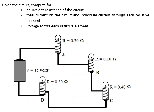 Given the circuit, compute for:
1. equivalent resistance of the circuit
2. total current on the circuit and individual current through each resistive
element
3. Voltage across each resistive element
R = 0.20 2
A
R = 0.10 2
V = 15 volts
B
R=0.30 2
R= 0.40 2
D
C
