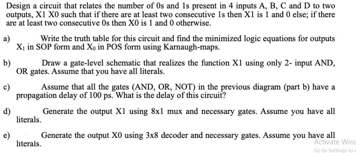 Design a circuit that relates the number of Os and 1s present in 4 inputs A, B, C and D to two
outputs, X1 X0 such that if there are at least two consecutive 1s then X1 is 1 and 0 else; if there
are at least two consecutive Os then X0 is 1 and 0 otherwise.
a)
Write the truth table for this circuit and find the minimized logic equations for outputs
Xị in SOP form and Xo in POS form using Karnaugh-maps.
b)
Draw a gate-level schematic that realizes the function X1 using only 2- input AND,
OR gates. Assume that you have all literals.
c)
Assume that all the gates (AND, OR, NOT) in the previous diagram (part b) have a
propagation delay of 100 ps. What is the delay of this circuit?
d)
literals.
Generate the output X1 using 8x1 mux and necessary gates. Assume you have all
Generate the output X0 using 3x8 decoder and necessary gates. Assume you have all
e)
literals.
Activate Wino
Go to Settings to

