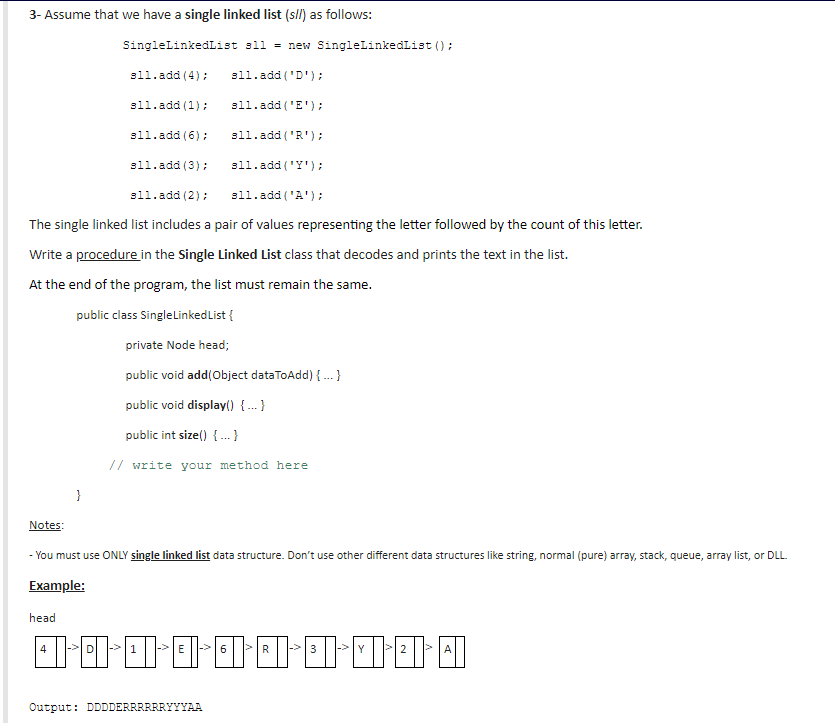 3- Assume that we have a single linked list (sll) as follows:
SingleLinkedList sll = new SingleLinkedList ();
sl1.add (4);
sll.add ('D');
sl1.add (1):
sll.add ('E');
sl1.add (6);
sll.add ('R');
sl1.add (3):
sll.add ('Y');
sll.add (2);
sll.add ('A');
The single linked list includes a pair of values representing the letter followed by the count of this letter.
Write a procedure in the Single Linked List class that decodes and prints the text in the list.
At the end of the program, the list must remain the same.
public class Singlelinked List {
private Node head;
public void add(Object dataToAdd) {.}
public void display() {.. }
public int size() { .}
// write your method here
}
Notes:
- You must use ONLY single linked list data structure. Don't use other different data structures like string, normal (pure) array, stack, queue, array list, or DLL.
Example:
head
4
|-> D
->E
|->6
|->3
|->Y
2
Output: DDDDERRRRRRYYYAA
