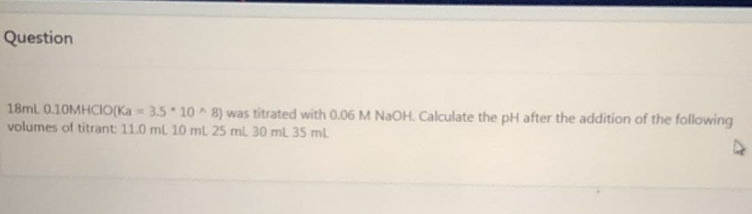 Question
18ml 0.10MHCIO(Ka = 3.5 10 8) was titrated with 0.06 M NaOH. Calculate the pH after the addition of the following
volumes of titrant 11.0 mL 10 mL 25 mL 30 ml 35 mL
