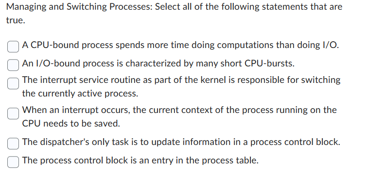 Managing and Switching Processes: Select all of the following statements that are
true.
A CPU-bound process spends more time doing computations than doing I/O.
An I/O-bound process is characterized by many short CPU-bursts.
The interrupt service routine as part of the kernel is responsible for switching
the currently active process.
When an interrupt occurs, the current context of the process running on the
CPU needs to be saved.
The dispatcher's only task is to update information in a process control block.
The process control block is an entry in the process table.