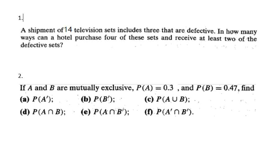 1|
A shipment of 14 television sets includes three that are defective. In how many
ways can a hotel purchase four of these sets and receive at least two of the
defective sets?
2.
If A and B are mutually exclusive, P(A) = 0.3 , and P(B) =0.47, find
%3D
(a) P(A');
(b) Р(В');
(c) P(AU B);
(а) Р(АN B);
(e) P(ANB');
(f). P(A'N B').
