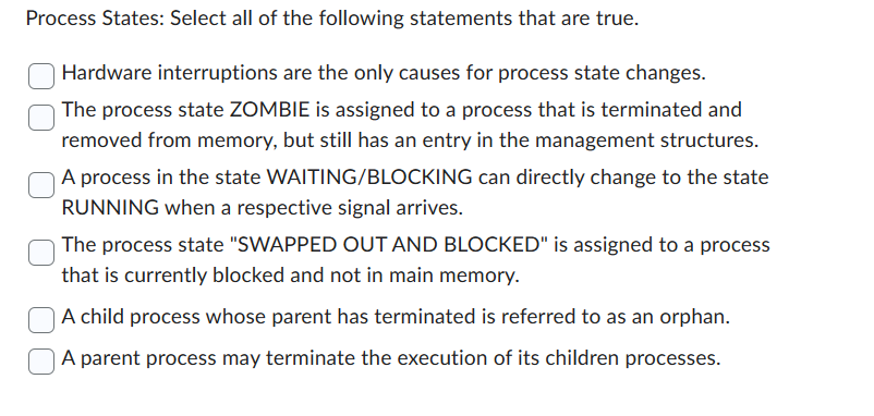 Process States: Select all of the following statements that are true.
Hardware interruptions are the only causes for process state changes.
The process state ZOMBIE is assigned to a process that is terminated and
removed from memory, but still has an entry in the management structures.
A process in the state WAITING/BLOCKING can directly change to the state
RUNNING when a respective signal arrives.
The process state "SWAPPED OUT AND BLOCKED" is assigned to a process
that is currently blocked and not in main memory.
A child process whose parent has terminated is referred to as an orphan.
A parent process may terminate the execution of its children processes.