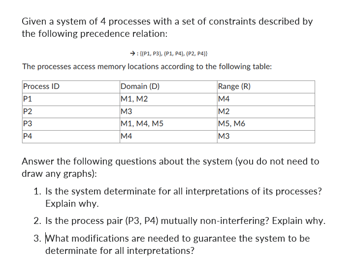 Given a system of 4 processes with a set of constraints described by
the following precedence relation:
→: {(P1, P3), (P1, P4), (P2, P4)}
The processes access memory locations according to the following table:
Process ID
P1
P2
P3
P4
Domain (D)
M1, M2
M3
M1, M4, M5
M4
Range (R)
M4
M2
M5, M6
M3
Answer the following questions about the system (you do not need to
draw any graphs):
1. Is the system determinate for all interpretations of its processes?
Explain why.
2. Is the process pair (P3, P4) mutually non-interfering? Explain why.
3. What modifications are needed to guarantee the system to be
determinate for all interpretations?