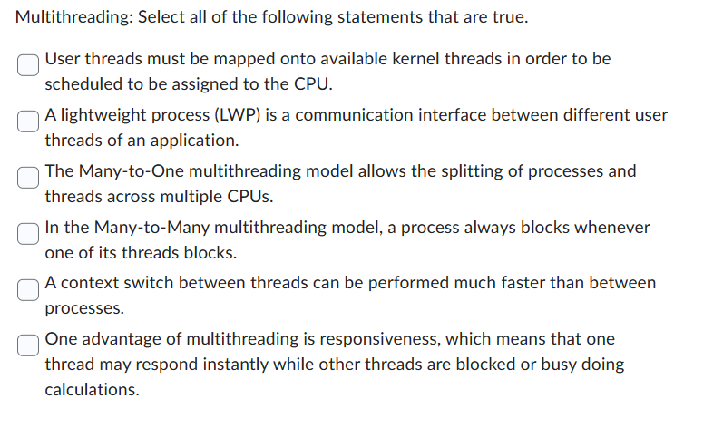 Multithreading: Select all of the following statements that are true.
User threads must be mapped onto available kernel threads in order to be
scheduled to be assigned to the CPU.
A lightweight process (LWP) is a communication interface between different user
threads of an application.
The Many-to-One multithreading model allows the splitting of processes and
threads across multiple CPUs.
In the Many-to-Many multithreading model, a process always blocks whenever
one of its threads blocks.
A context switch between threads can be performed much faster than between
processes.
One advantage of multithreading is responsiveness, which means that one
thread may respond instantly while other threads are blocked or busy doing
calculations.