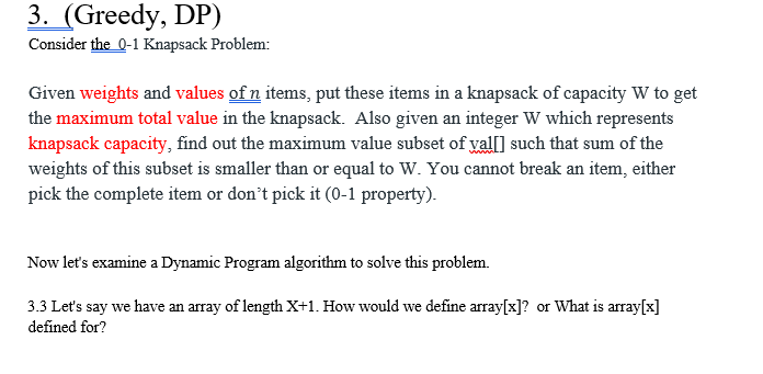 3. (Greedy, DP)
Consider the 0-1 Knapsack Problem:
Given weights and values of n items, put these items in a knapsack of capacity W to get
the maximum total value in the knapsack. Also given an integer W which represents
knapsack capacity, find out the maximum value subset of val[] such that sum of the
weights of this subset is smaller than or equal to W. You cannot break an item, either
pick the complete item or don't pick it (0-1 property).
Now let's examine a Dynamic Program algorithm to solve this problem.
3.3 Let's say we have an array of length X+1. How would we define array[x]? or What is array[x]
defined for?