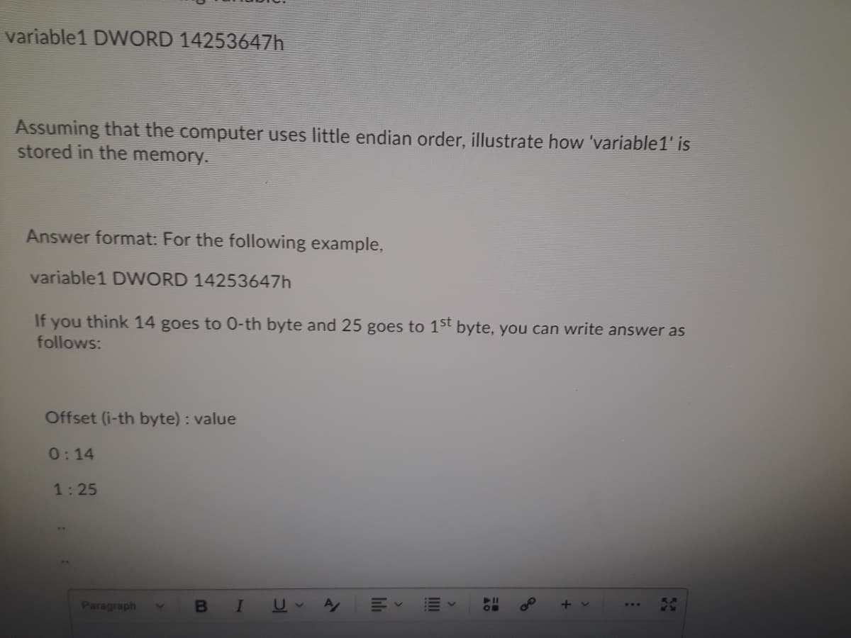 variable1 DWORD 14253647h
Assuming that the computer uses little endian order, illustrate how 'variable1' is
stored in the memory.
Answer format: For the following example,
variable1 D WORD 14253647h
If you think 14 goes to 0-th byte and 25 goes to 1st byte, you can write answer as
follows:
Offset (i-th byte) : value
0:14
1:25
Paragraph
B
III
