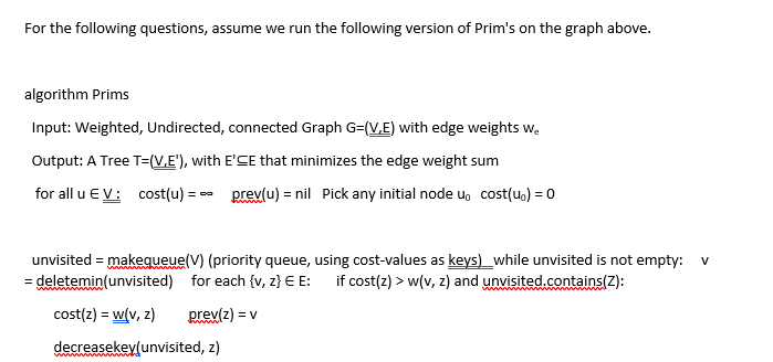 For the following questions, assume we run the following version of Prim's on the graph above.
algorithm Prims
Input: Weighted, Undirected, connected Graph G=(V,E) with edge weights we
Output: A Tree T=(V.E'), with E'CE that minimizes the edge weight sum
for all u EV: cost(u) == prev(u) = nil Pick any initial node u cost(u) = 0
unvisited = makequeue(V) (priority queue, using cost-values as keys) while unvisited is not empty: V
= deletemin(unvisited) for each {v, z} E E: if cost(z) > w(v, z) and unvisited.contains(Z):
prev(z) = v
cost(z) = w(v, z)
decreasekey(unvisited, z)