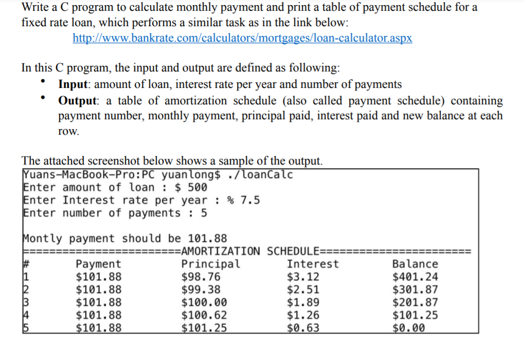 Write a C program to calculate monthly payment and print a table of payment schedule for a
fixed rate loan, which performs a similar task as in the link below:
http://www.bankrate.com/calculators/mortgages/loan-calculator.aspx
In this C program, the input and output are defined as following:
Input: amount of loan, interest rate per year and number of payments
Output: a table of amortization schedule (also called payment schedule) containing
payment number, monthly payment, principal paid, interest paid and new balance at each
row.
The attached screenshot below shows a sample of the output.
Yuans-MacBook-Pro:PC yuanlong$ ./loanCalc
Enter amount of loan : $ 500
Enter Interest rate per year : % 7.5
Enter number of payments : 5
Montly payment should be 101.88
=AMORTIZATION SCHEDULE===
Principal
$98.76
$99.38
$100.00
$100.62
$101.25
Balance
Payment
$101.88
$101.88
$101.88
$101.88
$101.88
Interest
$3.12
$2.51
$1.89
$1.26
$0.63
$401.24
$301.87
$201.87
$101.25
$0.00
