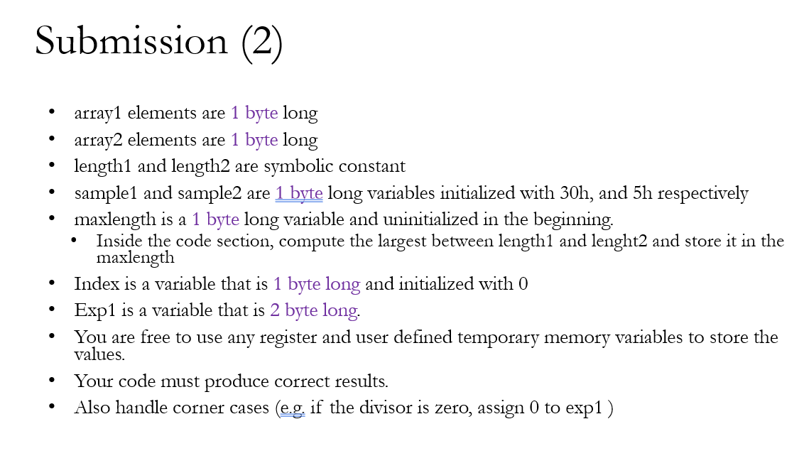 Submission (2)
array1 elements are 1 byte long
array2 elements are 1 byte long
length1 and length2 are symbolic constant
sample1 and sample2 are 1 byte long variables initialized with 30h, and 5h respectively
maxlength is a 1 byte long variable and uninitialized in the beginning.
Inside the code section, compute the largest between length1 and lenght2 and store it in the
maxlength
Index is a variable that is 1 byte long and initialized with 0
Exp1 is a variable that is 2 byte long.
You are free to use any register and user defined temporary memory variables to store the
values.
Your code must produce correct results.
Also handle corner cases (e.g. if the divisor is zero, assign 0 to exp1)
