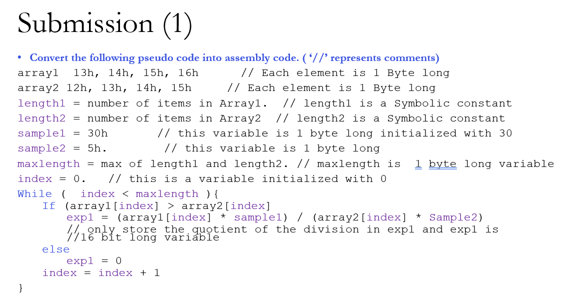 Submission (1)
Convert the following pseudo code into assembly code. ( 7/' represents comments)
// Each element is 1 Byte long
// Each element is 1 Byte long
arrayl
13h, 14h, 15h, 16h
array2 12h, 13h, 14h, 15h
// lengthl is a Symbolic constant
// length2 is a Symbolic constant
// this variable is 1 byte long initialized with 30
lengthl = number of items in Arrayl.
length2 = number of items in Array2
samplel = 30h
sample2 = 5h.
// this variable is 1 byte long
1 byte long variable
max of lengthl and length2. // maxlength is
// this is a variable initialized with 0
maxlength =
index = 0.
While (
index < maxlength ) {
If (arrayl[index] > array2[index]
expl = (arrayl[index] * samplel) / (array2 [index]
1,1, only store the quotient of the division in expl and expl is
Sample2)
16 bit long variable
else
expl = 0
index = index + 1
}
