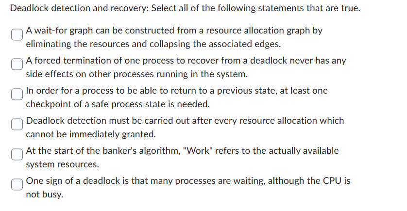 Deadlock detection and recovery: Select all of the following statements that are true.
A wait-for graph can be constructed from a resource allocation graph by
eliminating the resources and collapsing the associated edges.
A forced termination of one process to recover from a deadlock never has any
side effects on other processes running in the system.
In order for a process to be able to return to a previous state, at least one
checkpoint of a safe process state is needed.
Deadlock detection must be carried out after every resource allocation which
cannot be immediately granted.
At the start of the banker's algorithm, "Work" refers to the actually available
system resources.
One sign of a deadlock is that many processes are waiting, although the CPU is
not busy.