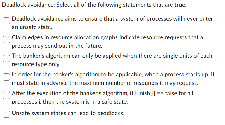 Deadlock avoidance: Select all of the following statements that are true.
Deadlock avoidance aims to ensure that a system of processes will never enter
an unsafe state.
Claim edges in resource allocation graphs indicate resource requests that a
process may send out in the future.
The banker's algorithm can only be applied when there are single units of each
resource type only.
In order for the banker's algorithm to be applicable, when a process starts up, it
must state in advance the maximum number of resources it may request.
After the execution of the banker's algorithm, if Finish[i] == false for all
processes i, then the system is in a safe state.
Unsafe system states can lead to deadlocks.