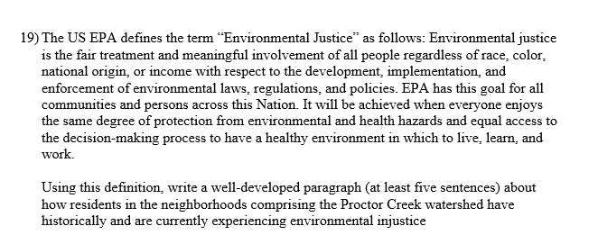 19) The US EPA defines the term "Environmental Justice" as follows: Environmental justice
is the fair treatment and meaningful involvement of all people regardless of race, color,
national origin, or income with respect to the development, implementation, and
enforcement of environmental laws, regulations, and policies. EPA has this goal for all
communities and persons across this Nation. It will be achieved when everyone enjoys
the same degree of protection from environmental and health hazards and equal access to
the decision-making process to have a healthy environment in which to live, learn, and
work.
Using this definition, write a well-developed paragraph (at least five sentences) about
how residents in the neighborhoods comprising the Proctor Creek watershed have
historically and are currently experiencing environmental injustice