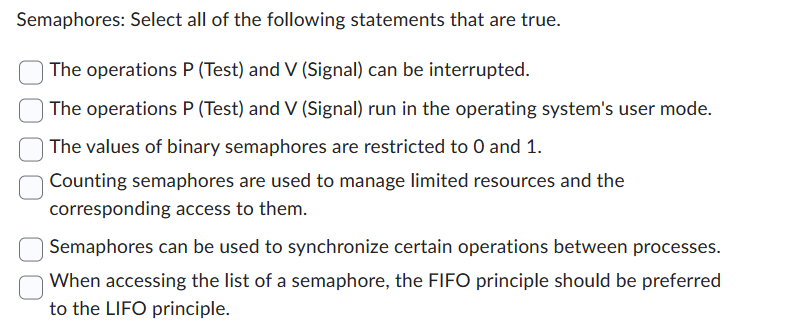 Semaphores: Select all of the following statements that are true.
The operations P (Test) and V (Signal) can be interrupted.
The operations P (Test) and V (Signal) run in the operating system's user mode.
The values of binary semaphores are restricted to 0 and 1.
Counting semaphores are used to manage limited resources and the
corresponding access to them.
Semaphores can be used to synchronize certain operations between processes.
When accessing the list of a semaphore, the FIFO principle should be preferred
to the LIFO principle.