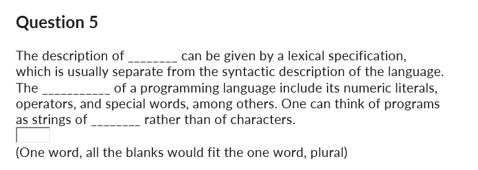 Question 5
The description of
can be given by a lexical specification,
which is usually separate from the syntactic description of the language.
The ___________ of a programming language include its numeric literals,
operators, and special words, among others. One can think of programs
as strings of
rather than of characters.
(One word, all the blanks would fit the one word, plural)