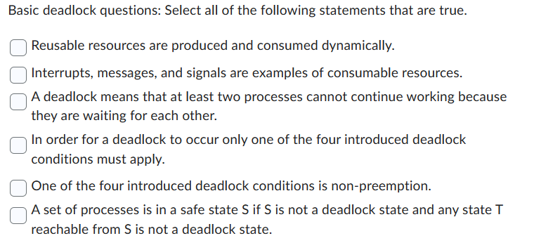 Basic deadlock questions: Select all of the following statements that are true.
Reusable resources are produced and consumed dynamically.
Interrupts, messages, and signals are examples of consumable resources.
A deadlock means that at least two processes cannot continue working because
they are waiting for each other.
In order for a deadlock to occur only one of the four introduced deadlock
conditions must apply.
One of the four introduced deadlock conditions is non-preemption.
A set of processes is in a safe state S if S is not a deadlock state and any state T
reachable from S is not a deadlock state.
