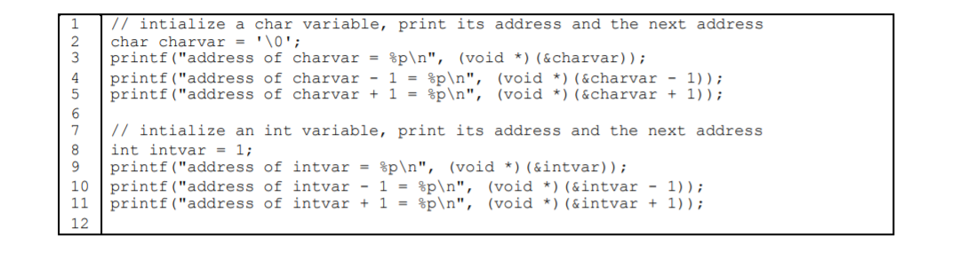// intialize a char variable, print its address and the next address
char charvar = '\0';
printf("address of charvar = %p\n", (void *) (&charvar));
printf("address of charvar - 1 = %p\n", (void *)(&charvar - 1));
printf("address of charvar + 1 = %p\n", (void *)(&charvar + 1));
4
7
// intialize an int variable, print its address and the next address
8
int intvar = 1;
printf("address of intvar =
printf("address of intvar - 1 = %p\n", (void *) (&intvar - 1));
printf("address of intvar + 1 = %p\n", (void *)(&intvar + 1));
9
%p\n", (void *)(&intvar));
10
11
12
123
