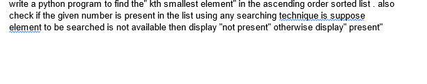 write a python program to find the" kth smallest element" in the ascending order sorted list. also
check if the given number is present in the list using any searching technique is suppose
element to be searched is not available then display "not present" otherwise display" present"