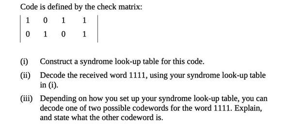 Code is defined by the check matrix:
1
0
1
1
0
1
0
1
(i)
Construct a syndrome look-up table for this code.
(ii) Decode the received word 1111, using your syndrome look-up table
in (i).
(iii)
Depending on how you set up your syndrome look-up table, you can
decode one of two possible codewords for the word 1111. Explain,
and state what the other codeword is.