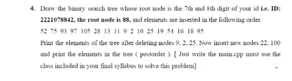4. Draw the binary search tree whose root node is the 7th and 8th digit of your id i.e. ID:
2221078842, the root node is 88, and elements are inserted in the following order.
52 75 93 97 105 28 13 11 9 2 10 25 19 54 16 18 95
Print the elements of the tree after deleting nodes 9, 2, 25. Now insert new nodes 22, 100
and print the elements in the tree (postorder). [Just write the main.cpp must use the
class included in your final syllabus to solve this problem]