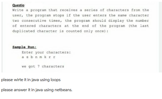 Questio
Write a program that receives a series of characters from the
user, the program stops if the user enters the same character
two consecutive times, the program should display the number
of entered characters at the end of the program (the last
duplicated character is counted only once):
Sample Run:
Enter your characters:
asbnmkrr
we got 7 characters
please wirte it in java using loops
please answer it in java using netbeans.