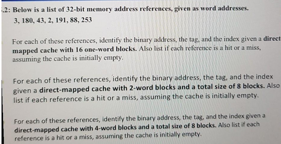 .2: Below is a list of 32-bit memory address references, given as word addresses.
3, 180, 43, 2, 191, 88, 253
For each of these references, identify the binary address, the tag, and the index given a direct-
mapped cache with 16 one-word blocks. Also list if each reference is a hit or a miss,
assuming the cache is initially empty.
For each of these references, identify the binary address, the tag, and the index
given a direct-mapped cache with 2-word blocks and a total size of 8 blocks. Also
list if each reference is a hit or a miss, assuming the cache is initially empty.
For each of these references, identify the binary address, the tag, and the index given a
direct-mapped cache with 4-word blocks and a total size of 8 blocks. Also list if each
reference is a hit or a miss, assuming the cache is initially empty.