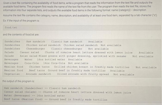 Given a text file containing the availability of food items, write a program that reads the information from the text file and outputs the
available food items. The program first reads the name of the text file from the user. The program then reads the text file, stores the
information into four separate lists, and outputs the available food items in the following format: name (category) - description
Assume the text file contains the category, name, description, and availability of at least one food item, separated by a tab character (\t).
Ex: If the input of the program is:
food.txt
and the contents of food.txt are:
Ham sandwich
Classic ham sandwich. Available.
Sandwiches
Sandwiches
Chicken salad sandwich Chicken salad sandwich. Not available.
Sandwiches Cheeseburger Classic cheeseburger Not available.
Salads
Caesar salad Chunks of romaine heart lettuce dressed with lemon juice. Available.
Salads Asian salad Mixed greens with ginger dressing, sprinkled with sesame Not available.
Available.
Water 16oz bottled water
Beverages
Beverages
Coca-Cola 16oz Coca-Cola Not available.
Mexican food Chicken tacos Grilled chicken breast in freshly made tortillas Not available.
Beef tacos Ground beef in freshly made tortillas
Available.
Mexican food
Vegetarian
Avocado sandwich Sliced avocado with fruity spread Not available.
the output of the program is:
Ham sandwich (Sandwiches) -- Classic ham sandwich
Caesar salad (Salads) --Chunks of romaine heart lettuce dressed with lemon juice.
Water (Beverages) - 16oz bottled water
Beef tacos (Mexican food)- Ground beef in freshly made tortillas.