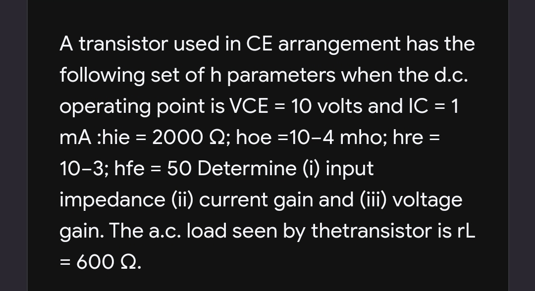 A transistor used in CE arrangement has the
following set of h parameters when the d.c.
operating point is VCE = 10 volts and IC = 1
%3D
%3D
mA :hie = 2000 Q; hoe =10-4 mho; hre
10-3; hfe = 5O Determine (i) input
impedance (ii) current gain and (iii) voltage
gain. The a.c. load seen by thetransistor is rL
= 600 Q.
