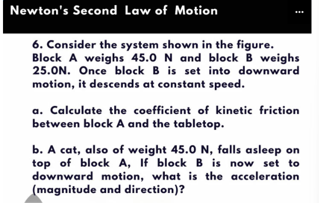 Newton's Second Law of Motion
6. Consider the system shown in the figure.
Block A weighs 45.0 N and block B weighs
25.ON. Once block B is set into downward
motion, it descends at constant speed.
a. Calculate the coefficient of kinetic friction
between block A and the tabletop.
b. A cat, also of weight 45.0 N, falls asleep on
top of block A, If block B is now set to
downward motion, what is the acceleration
(magnitude and direction)?
:
