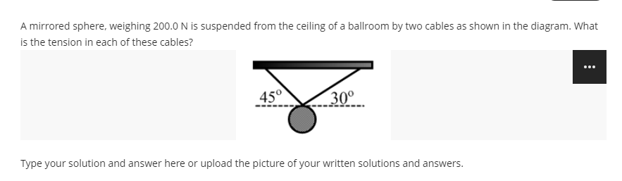 A mirrored sphere, weighing 200.0 N is suspended from the ceiling of a ballroom by two cables as shown in the diagram. What
is the tension in each of these cables?
45°
30°
Type your solution and answer here or upload the picture of your written solutions and answers.
