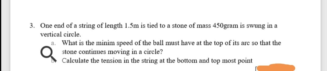 3. One end of a string of length 1.5m is tied to a stone of mass 450gram is swung in a
vertical circle.
a. What is the minim speed of the ball must have at the top of its arc so that the
stone continues moving in a circle?
Calculate the tension in the string at the bottom and top most point
