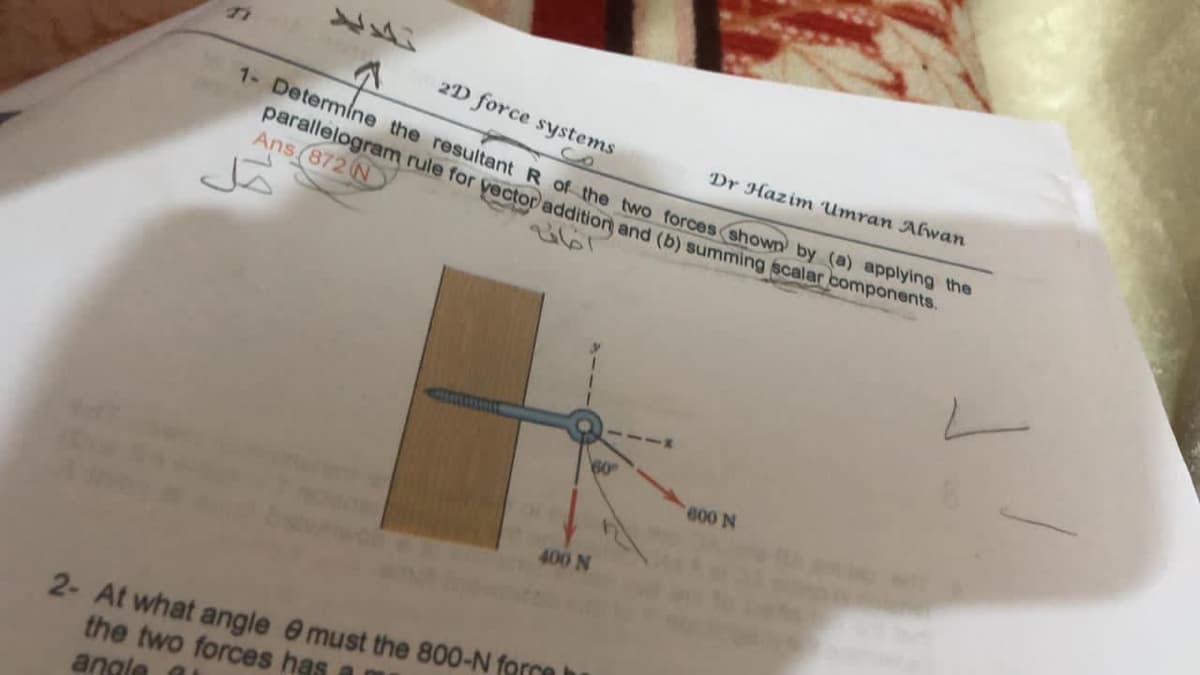 2D force systems
1- Determine the resultant R of the two forces shown by (a) applying the
parallelogram rule for yectoraddition and (b) summing scalar components.
Dr Hazim Umran AEwan
Ans (872 N
60
400 N
2- At what angle e must the 800-N forco
the two forces has a
angle

