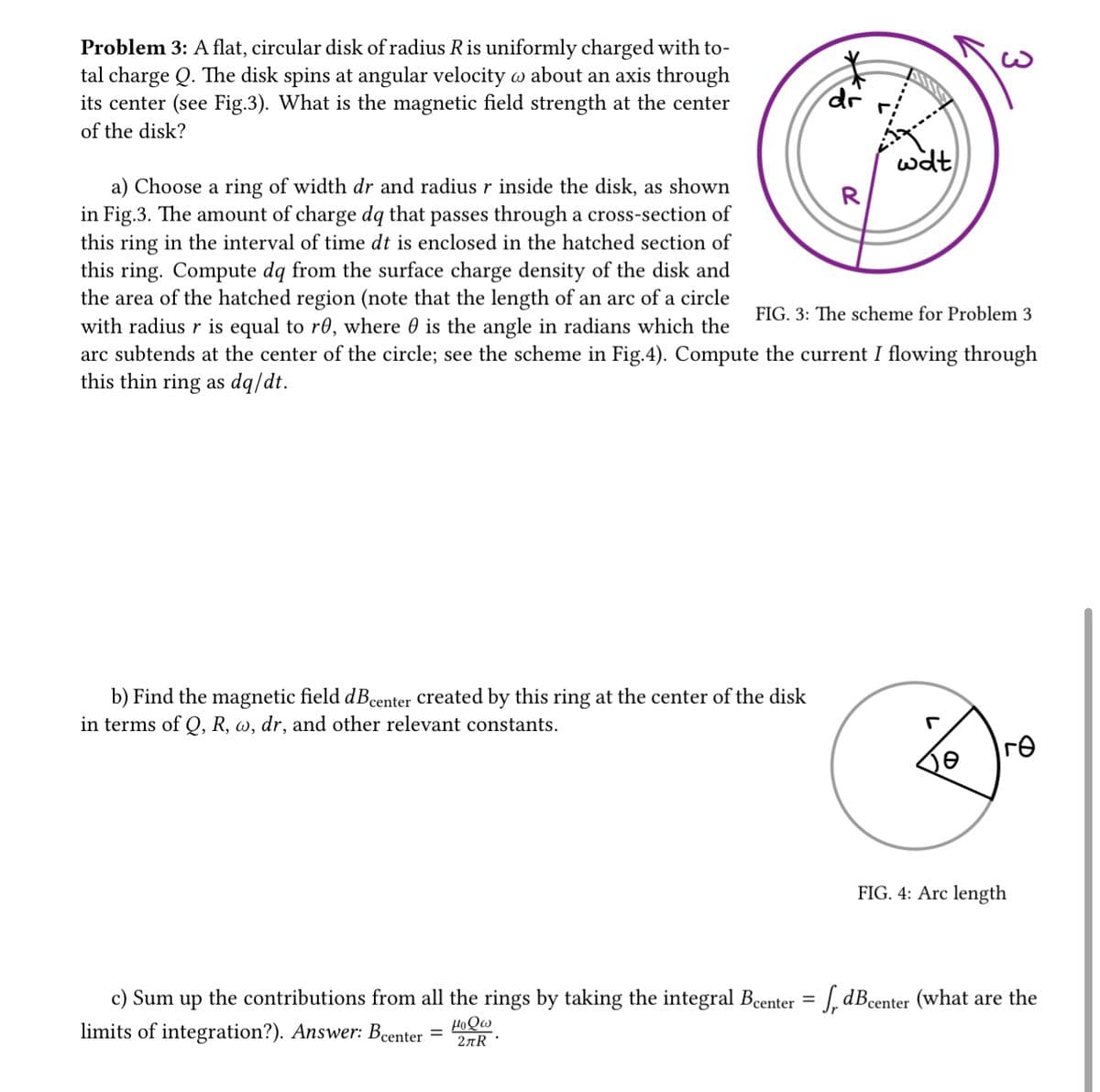 Problem 3: A flat, circular disk of radius R is uniformly charged with to-
tal charge Q. The disk spins at angular velocity @ about an axis through
its center (see Fig.3). What is the magnetic field strength at the center
of the disk?
dr
b) Find the magnetic field dBcenter created by this ring at the center of the disk
in terms of Q, R, w, dr, and other relevant constants.
wat
R
a) Choose a ring of width dr and radius r inside the disk, as shown
in Fig.3. The amount of charge dq that passes through a cross-section of
this ring in the interval of time dt is enclosed in the hatched section of
this ring. Compute dq from the surface charge density of the disk and
the area of the hatched region (note that the length of an arc of a circle
with radius r is equal to re, where is the angle in radians which the
arc subtends at the center of the circle; see the scheme in Fig.4). Compute the current I flowing through
this thin ring as dq/dt.
FIG. 3: The scheme for Problem 3
3
r
re
FIG. 4: Arc length
c) Sum up the contributions from all the rings by taking the integral Bcenter = f₁ dB center (what are the
limits of integration?). Answer: Bcenter =
μοθω
2лR