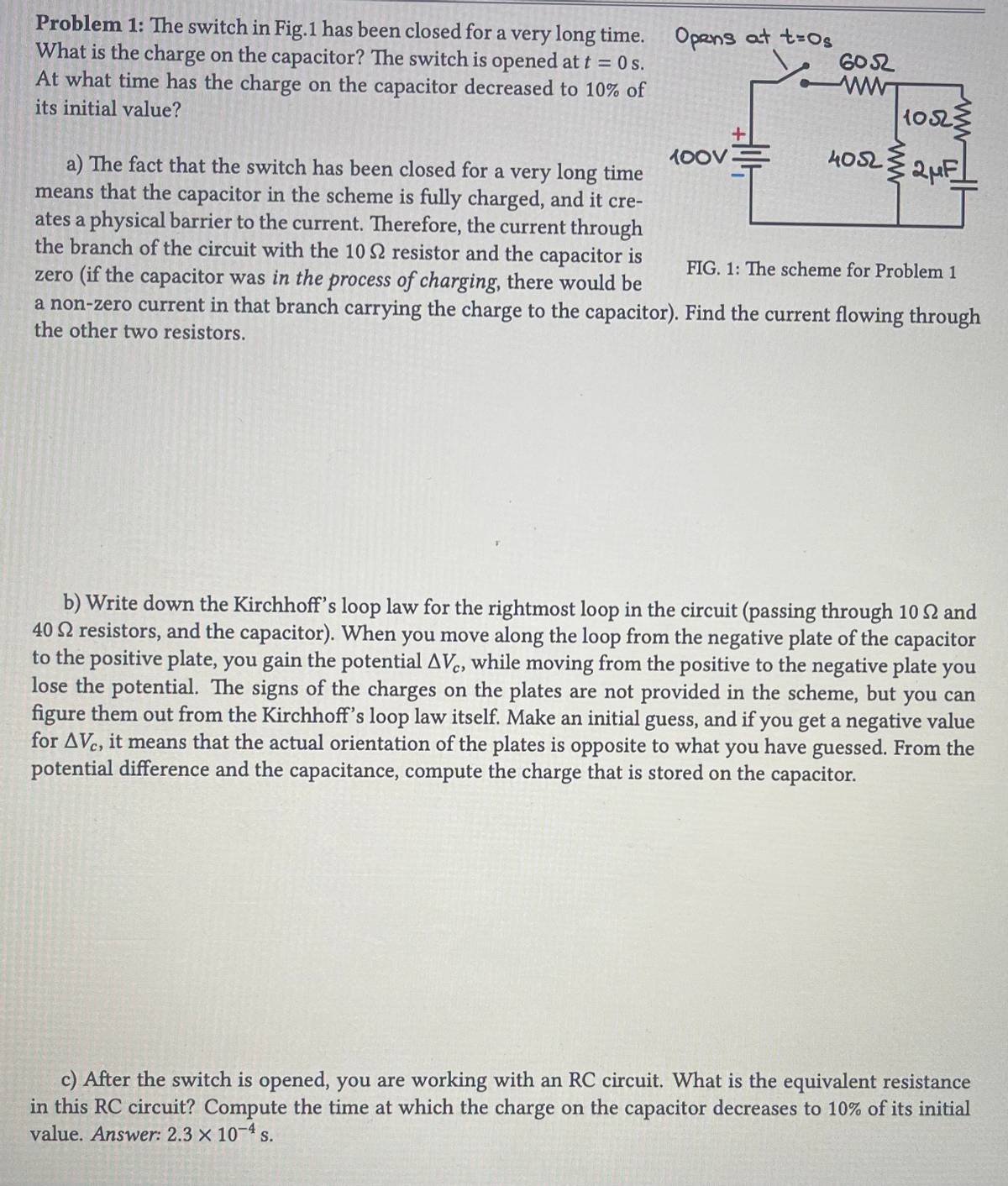 Problem 1: The switch in Fig.1 has been closed for a very long time.
What is the charge on the capacitor? The switch is opened at t = 0s.
At what time has the charge on the capacitor decreased to 10% of
its initial value?
Opens at t-Os
100V
HIE
6052
www
10523
4052 2 μF
a) The fact that the switch has been closed for a very long time
means that the capacitor in the scheme is fully charged, and it cre-
ates a physical barrier to the current. Therefore, the current through
the branch of the circuit with the 10 S2 resistor and the capacitor is
zero (if the capacitor was in the process of charging, there would be
a non-zero current in that branch carrying the charge to the capacitor). Find the current flowing through
the other two resistors.
FIG. 1: The scheme for Problem 1
b) Write down the Kirchhoff's loop law for the rightmost loop in the circuit (passing through 10 22 and
40 2 resistors, and the capacitor). When you move along the loop from the negative plate of the capacitor
to the positive plate, you gain the potential AVC, while moving from the positive to the negative plate you
lose the potential. The signs of the charges on the plates are not provided in the scheme, but you can
figure them out from the Kirchhoff's loop law itself. Make an initial guess, and if you get a negative value
for AVC, it means that the actual orientation of the plates is opposite to what you have guessed. From the
potential difference and the capacitance, compute the charge that is stored on the capacitor.
c) After the switch is opened, you are working with an RC circuit. What is the equivalent resistance
in this RC circuit? Compute the time at which the charge on the capacitor decreases to 10% of its initial
value. Answer: 2.3 × 10-4 s.