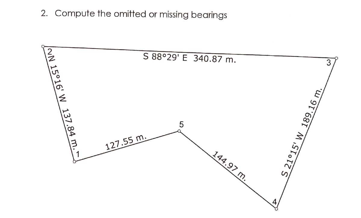 2. Compute the omitted or missing bearings
S 88°29' E 340.87 m.
144.97 m.
127.55 m.
4
/NN 15°16' W 137.84 m.
S 21°15' W 189.16 m.
