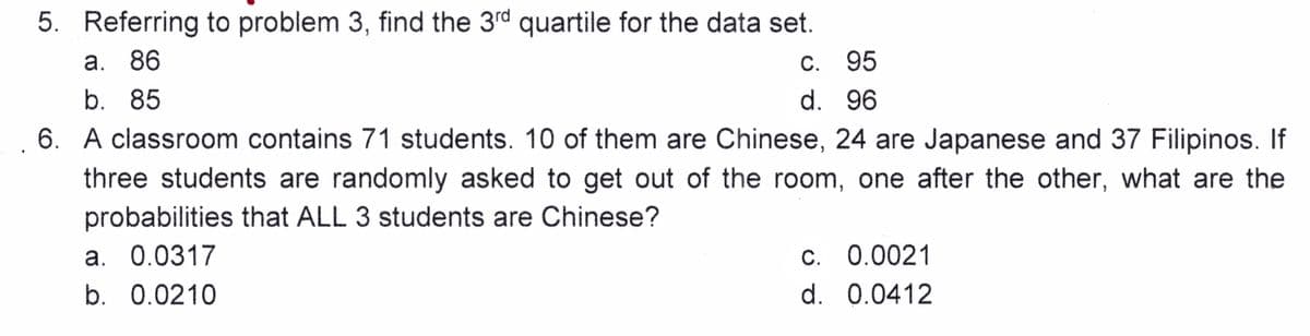 5. Referring to problem 3, find the 3rd quartile for the data set.
a. 86
b. 85
6. A classroom contains 71 students. 10 of them are Chinese, 24 are Japanese and 37 Filipinos. If
three students are randomly asked to get out of the room, one after the other, what are the
probabilities that ALL 3 students are Chinese?
a. 0.0317
b. 0.0210
c.
95
d. 96
c. 0.0021
d. 0.0412