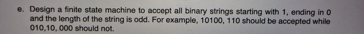 e. Design a finite state machine to accept all binary strings starting with 1, ending in 0
and the length of the string is odd. For example, 10100, 110 should be accepted while
010,10, 000 should not.