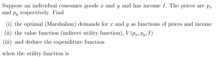 Suppose an individual consumes goods x and y and has income I. The prices are pr
and py respectively. Find
(i) the optimal (Marshalian) demands for x and y as functions of prices and income
(ii) the value function (indirect utility function), V(Px, Py, I)
(iii) and deduce the expenditure function
when the utility function is