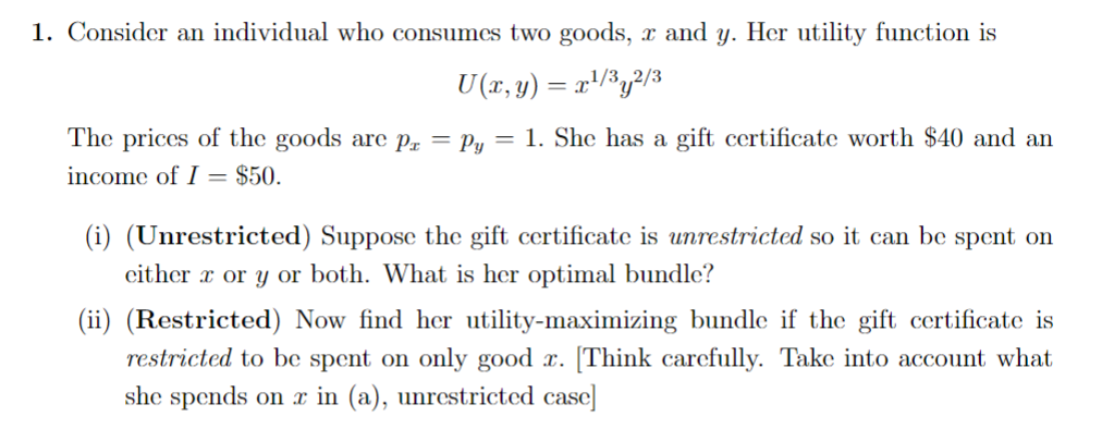 1. Consider an individual who consumes two goods, x and y. Her utility function is
U (x, y) = x¹/³y²/3
The prices of the goods are pr = Py = 1. She has a gift certificate worth $40 and an
income of I= $50.
(i) (Unrestricted) Suppose the gift certificate is unrestricted so it can be spent on
either x or y or both. What is her optimal bundle?
(ii) (Restricted) Now find her utility-maximizing bundle if the gift certificate is
restricted to be spent on only good r. [Think carefully. Take into account what
she spends on x in (a), unrestricted case]