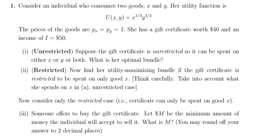 1. Consider an individual who consumes two goods, x and y. Her utility function is
U(x, y) = x¹/³y²/³
The prices of the goods are pr = Py = 1. She has a gift certificate worth $40 and an
income of I = $50.
(i) (Unrestricted) Suppose the gift certificate is unrestricted so it can be spent on
either r or y or both. What is her optimal bundle?
(ii) (Restricted) Now find her utility-maximizing bundle if the gift certificate is
restricted to be spent on only good x. [Think carefully. Take into account what
she spends on x in (a), unrestricted case]
Now consider only the restricted case (i.c., certificate can only be spent on good x).
(iii) Someone offers to buy the gift certificate. Let $M be the minimum amount of
money the individual will accept to sell it. What is M? (You may round off your
answer to 2 decimal places)