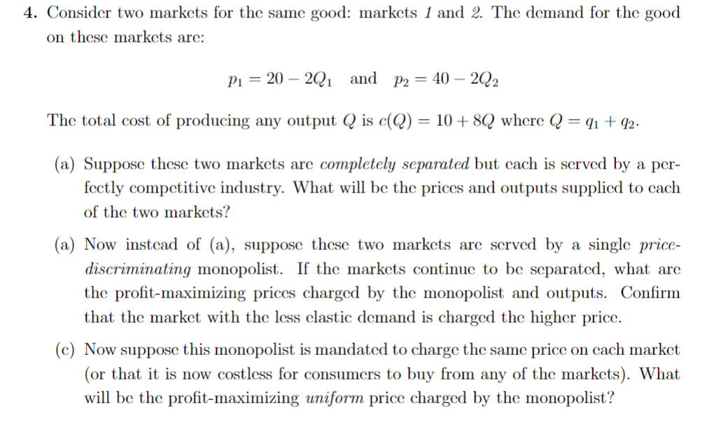 4. Consider two markets for the same good: markets 1 and 2. The demand for the good
on these markets are:
P₁ = 20 2Q₁ and P2 = 40 - 2Q2
The total cost of producing any output Q is c(Q) = 10 + 8Q where Q = 91 +92.
(a) Suppose these two markets are completely separated but cach is served by a per-
fectly competitive industry. What will be the prices and outputs supplied to cach
of the two markets?
(a) Now instead of (a), suppose these two markets are served by a single price-
discriminating monopolist. If the markets continue to be separated, what are
the profit-maximizing prices charged by the monopolist and outputs. Confirm
that the market with the less elastic demand is charged the higher price.
(c) Now suppose this monopolist is mandated to charge the same price on each market
(or that it is now costless for consumers to buy from any of the markets). What
will be the profit-maximizing uniform price charged by the monopolist?